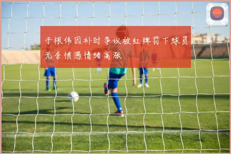 于根伟因补时争议被红牌罚下球员无奈愤懑情绪高涨