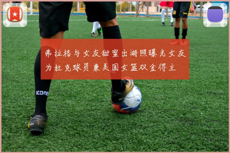 弗拉格与女友甜蜜出游照曝光女友为杜克球员兼美国女篮双金得主