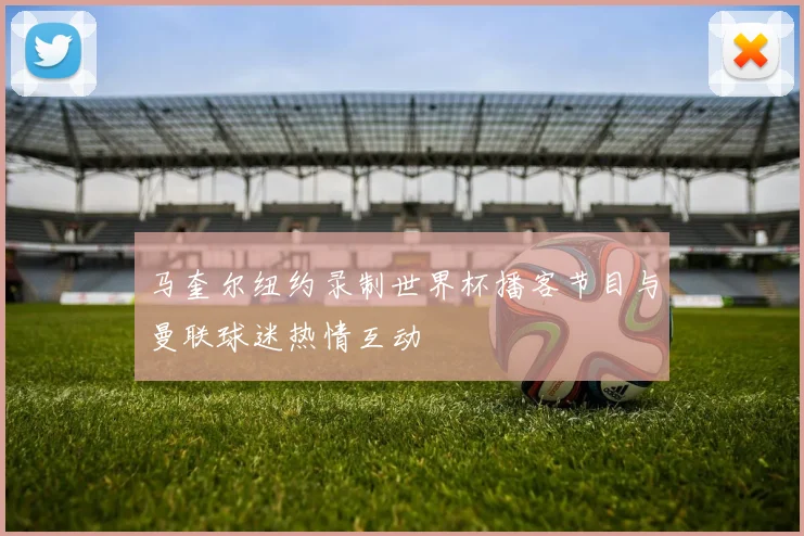 马奎尔纽约录制世界杯播客节目与曼联球迷热情互动