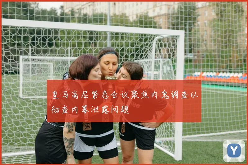 皇马高层紧急会议聚焦内鬼调查以彻查内幕泄露问题