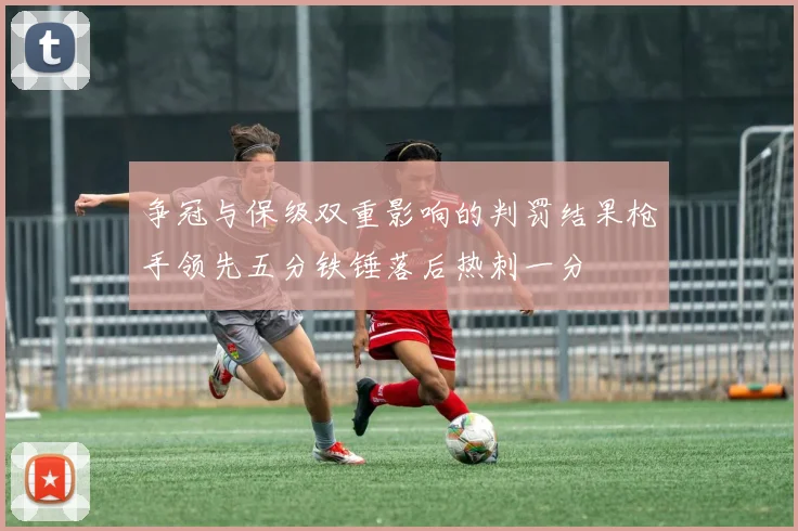 争冠与保级双重影响的判罚结果枪手领先五分铁锤落后热刺一分