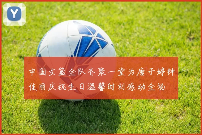 中国女篮全队齐聚一堂为唐子婷钟佳丽庆祝生日温馨时刻感动全场