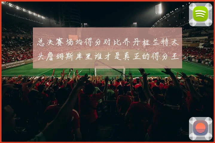 总决赛场均得分对比乔丹杜兰特大头詹姆斯库里谁才是真正的得分王