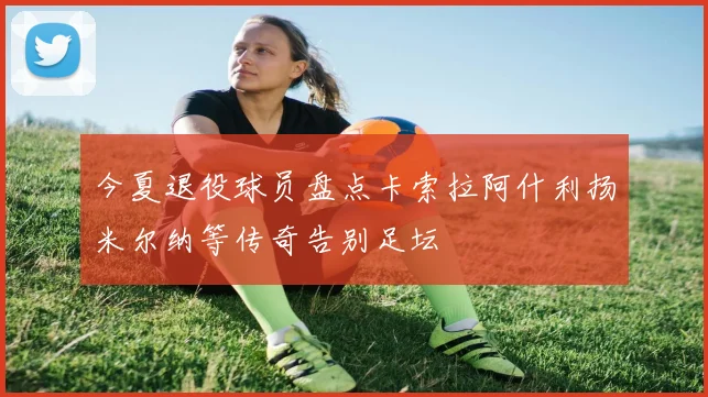 今夏退役球员盘点卡索拉阿什利扬米尔纳等传奇告别足坛