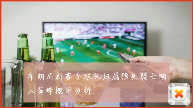 布朗尼新赛季球队归属预测骑士湖人黄蜂概率分析