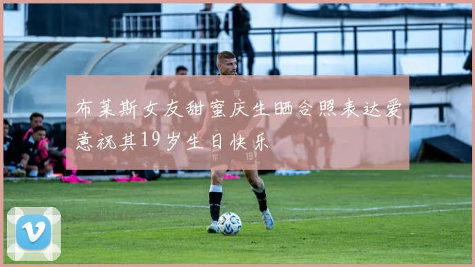 布莱斯女友甜蜜庆生晒合照表达爱意祝其19岁生日快乐