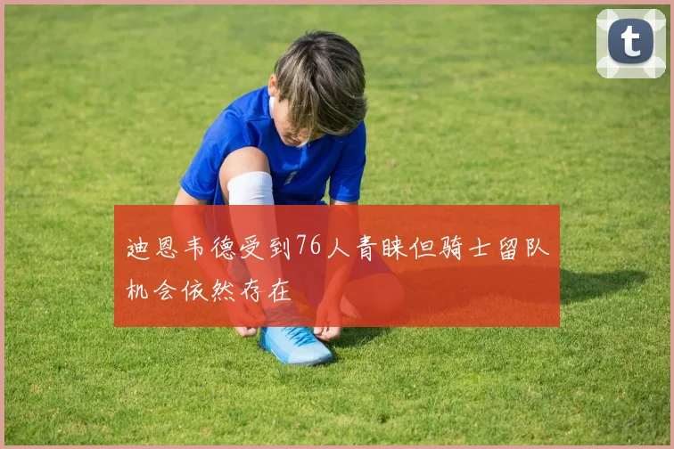 迪恩韦德受到76人青睐但骑士留队机会依然存在
