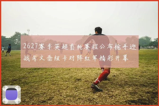 2627赛季英超首轮赛程公布枪手迎战考文垂纽卡对阵红军精彩开幕