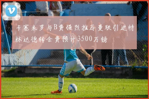 卡塞米罗与B费强烈推荐曼联引进特林达德转会费预计3500万镑
