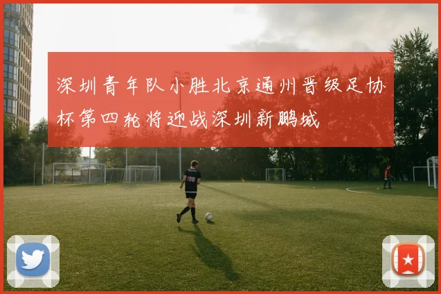 深圳青年队小胜北京通州晋级足协杯第四轮将迎战深圳新鹏城