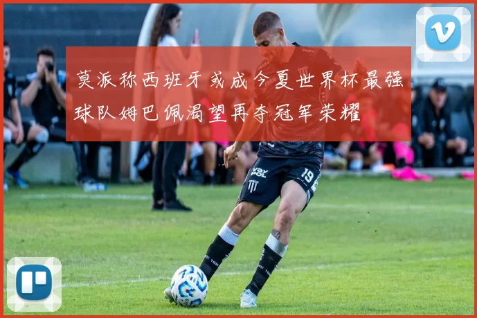 莫派称西班牙或成今夏世界杯最强球队姆巴佩渴望再夺冠军荣耀