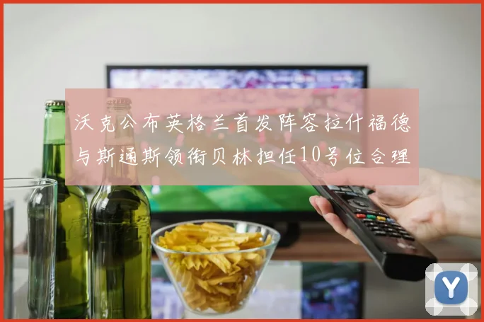 沃克公布英格兰首发阵容拉什福德与斯通斯领衔贝林担任10号位合理性分析