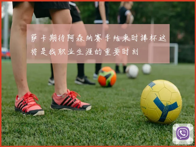 萨卡期待阿森纳赛季结束时捧杯这将是我职业生涯的重要时刻