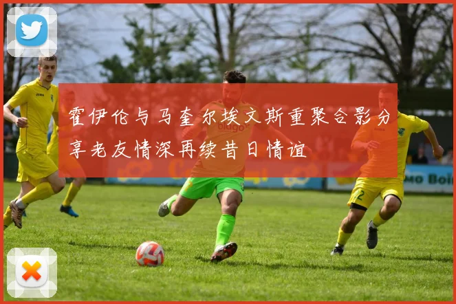 霍伊伦与马奎尔埃文斯重聚合影分享老友情深再续昔日情谊