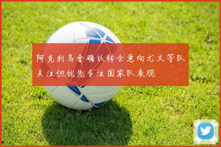 阿克利乌舍确认转会意向尤文等队关注但优先专注国家队表现