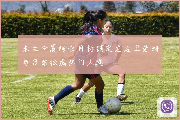 米兰今夏转会目标锁定左后卫劳姆与吕尔松成热门人选
