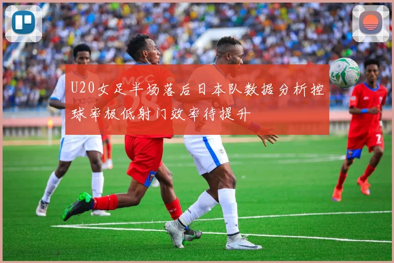 U20女足半场落后日本队数据分析控球率极低射门效率待提升