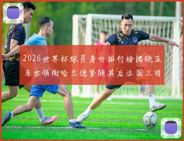 2026世界杯球员身价排行榜揭晓亚马尔领衔哈兰德紧随其后法国三将入围