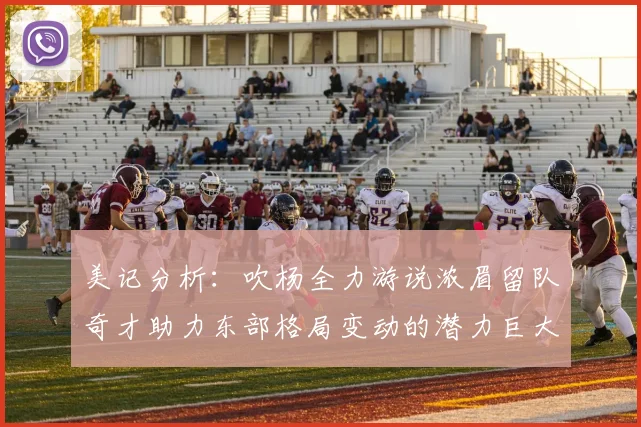 美记分析：吹杨全力游说浓眉留队奇才助力东部格局变动的潜力巨大