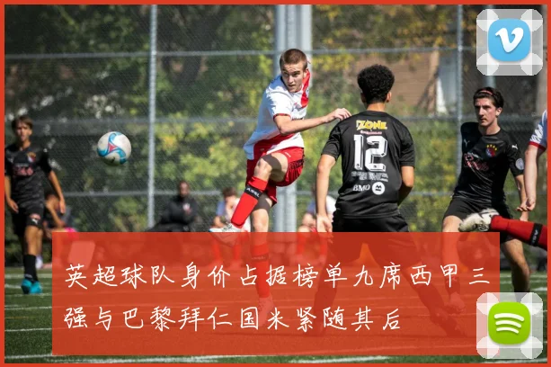 英超球队身价占据榜单九席西甲三强与巴黎拜仁国米紧随其后