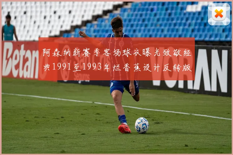 阿森纳新赛季客场球衣曝光致敬经典1991至1993年烂香蕉设计反转版