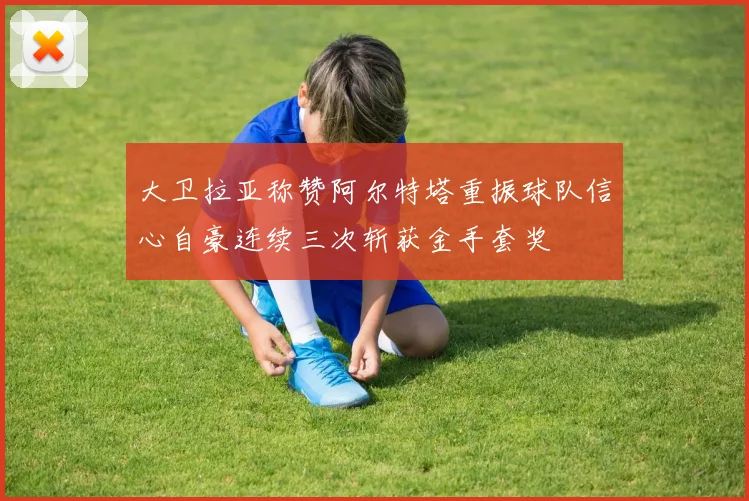 大卫拉亚称赞阿尔特塔重振球队信心自豪连续三次斩获金手套奖