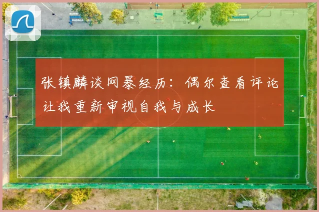 张镇麟谈网暴经历：偶尔查看评论让我重新审视自我与成长