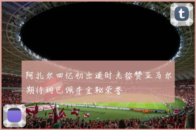 阿扎尔回忆初出道时光称赞亚马尔期待姆巴佩夺金靴荣誉