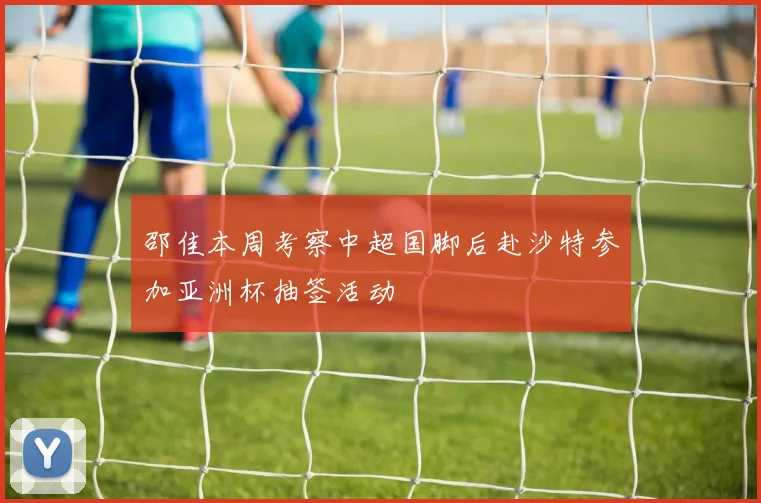 邵佳本周考察中超国脚后赴沙特参加亚洲杯抽签活动
