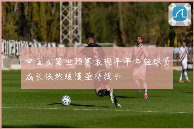 中国女篮世预赛表现平平年轻球员成长依然缓慢亟待提升