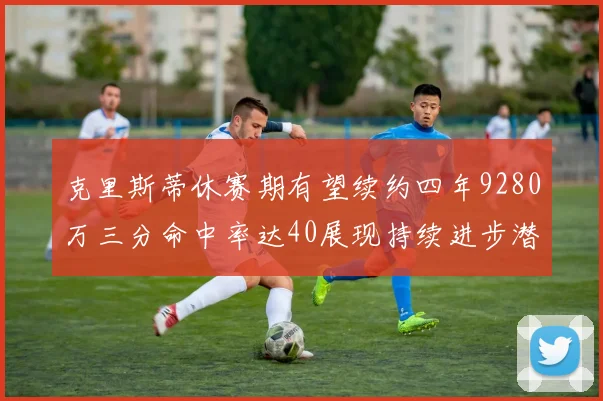 克里斯蒂休赛期有望续约四年9280万三分命中率达40展现持续进步潜力