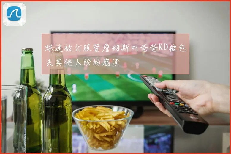 球迷被打服管詹姆斯叫爸爸KD被包夹其他人纷纷崩溃