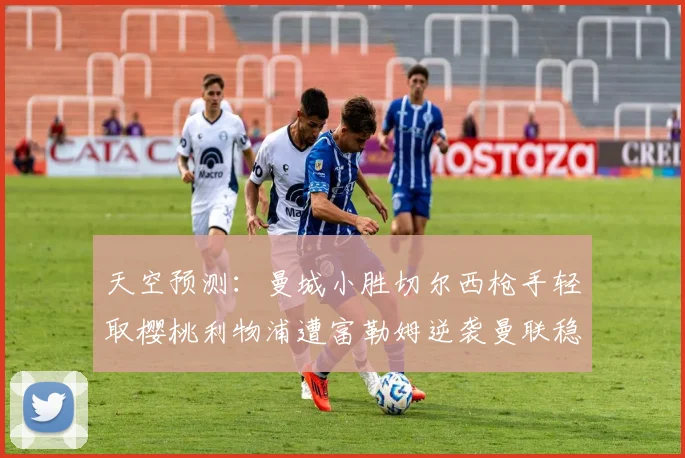 天空预测：曼城小胜切尔西枪手轻取樱桃利物浦遭富勒姆逆袭曼联稳健取胜