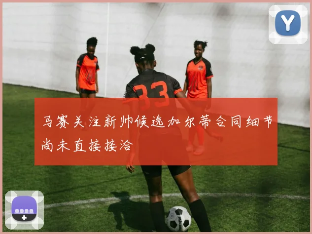 马赛关注新帅候选加尔蒂合同细节尚未直接接洽