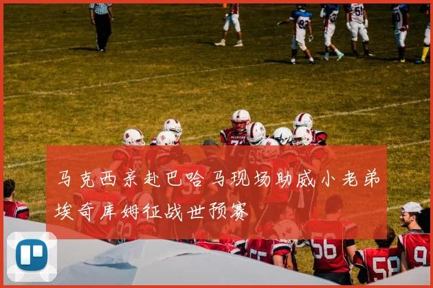 马克西亲赴巴哈马现场助威小老弟埃奇库姆征战世预赛