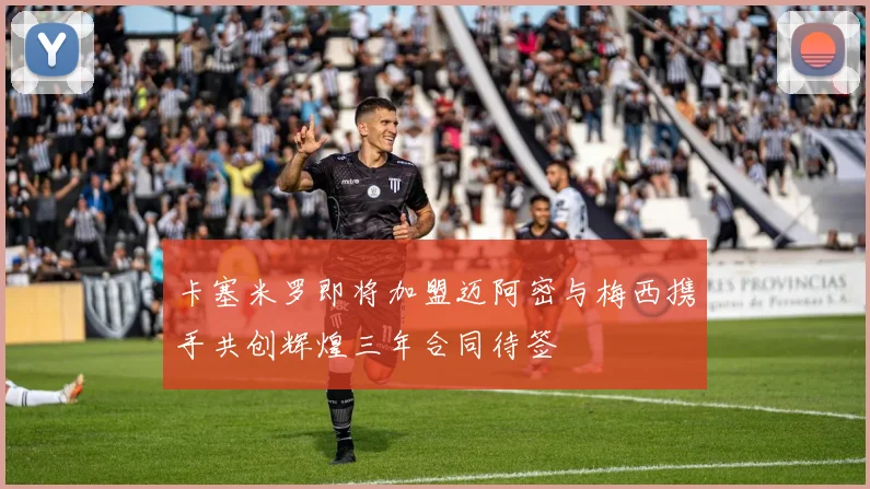 卡塞米罗即将加盟迈阿密与梅西携手共创辉煌三年合同待签
