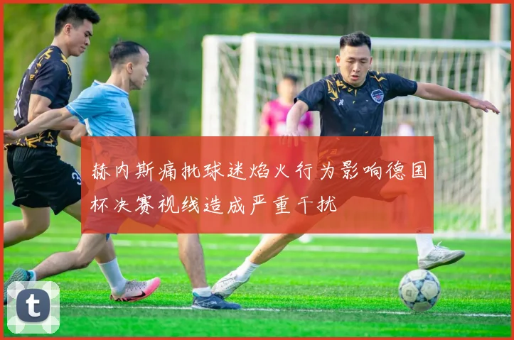 赫内斯痛批球迷焰火行为影响德国杯决赛视线造成严重干扰