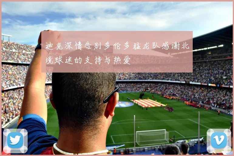 迪克深情告别多伦多猛龙队感谢北境球迷的支持与热爱